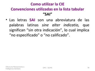 Como utilizar la CIE
Convenciones utilizadas en la lista tabular
“SAI”
• Las letras SAI son una abreviatura de las
palabras latinas sine alter indicatio, que
significan “sin otra indicación”, lo cual implica
“no especificado” o “no calificado”.
Oficina de Planeamiento e
Inteligencia Sanitaria
OPC - GCPS 58
 