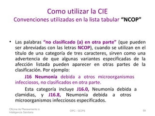 Como utilizar la CIE
Convenciones utilizadas en la lista tabular “NCOP”
• Las palabras “no clasificado (a) en otra parte” (que pueden
ser abreviadas con las letras NCOP), cuando se utilizan en el
título de una categoría de tres caracteres, sirven como una
advertencia de que algunas variantes especificadas de la
afección listada pueden aparecer en otras partes de la
clasificación. Por ejemplo:
J16 Neumonía debida a otros microorganismos
infecciosos, no clasificados en otra parte.
Esta categoría incluye J16.0, Neumonía debida a
clamidias, y J16.8, Neumonía debida a otros
microorganismos infecciosos especificados.
Oficina de Planeamiento e
Inteligencia Sanitaria
OPC - GCPS 59
 