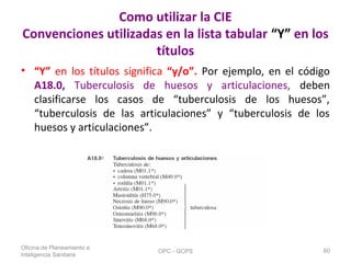 Como utilizar la CIE
Convenciones utilizadas en la lista tabular “Y” en los
títulos
• “Y” en los títulos significa “y/o”. Por ejemplo, en el código
A18.0, Tuberculosis de huesos y articulaciones, deben
clasificarse los casos de “tuberculosis de los huesos”,
“tuberculosis de las articulaciones” y “tuberculosis de los
huesos y articulaciones”.
Oficina de Planeamiento e
Inteligencia Sanitaria
OPC - GCPS 60
 