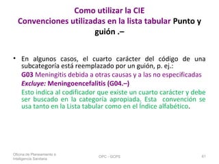 Como utilizar la CIE
Convenciones utilizadas en la lista tabular Punto y
guión .–
• En algunos casos, el cuarto carácter del código de una
subcategoría está reemplazado por un guión, p. ej.:
G03 Meningitis debida a otras causas y a las no especificadas
Excluye: Meningoencefalitis (G04.–)
Esto indica al codificador que existe un cuarto carácter y debe
ser buscado en la categoría apropiada. Esta convención se
usa tanto en la Lista tabular como en el Índice alfabético.
Oficina de Planeamiento e
Inteligencia Sanitaria
OPC - GCPS 61
 