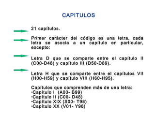 21 capítulos.
Primer carácter del código es una letra, cada
letra se asocia a un capítulo en particular,
excepto:
Letra D que se comparte entre el capítulo II
(C00-D48) y capítulo III (D50-D89).
Letra H que se comparte entre el capítulos VII
(H00-H59) y capítulo VIII (H60-H95).
Capítulos que comprenden más de una letra:
•Capítulo I (A00- B99)
•Capítulo II (C00- D48)
•Capítulo XIX (S00- T98)
•Capítulo XX (V01- Y98)
CAPITULOS
 