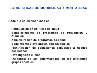 ESTADISTICAS DE MORBILIDAD Y MORTALIDAD
Cada día se emplean más en:
- Formulación en políticas de salud
- Establecimiento de programas de Prevención y
Atención
- Administración de programas de salud
- Seguimiento y evaluación epidemiológica
- Identificación de poblaciones expuestas a riesgos
específicos
- Investigación clínica
- Incidencia de las enfermedades en los diferentes
grupos sociales.
 