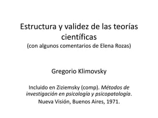 Estructura y validez de las teorías
científicas
(con algunos comentarios de Elena Rozas)
Gregorio Klimovsky
Incluido en Ziziemsky (comp). Métodos de
investigación en psicología y psicopatología.
Nueva Visión, Buenos Aires, 1971.
 