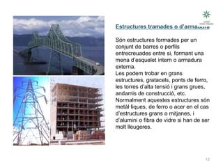 13
Tipus d’estructures
Estructures tramades o d’armadura
Són estructures formades per un
conjunt de barres o perfils
entrecreuades entre si, formant una
mena d’esquelet intern o armadura
externa.
Les podem trobar en grans
estructures, gratacels, ponts de ferro,
les torres d’alta tensió i grans grues,
andamis de construcció, etc.
Normalment aquestes estructures són
metàl·liques, de ferro o acer en el cas
d’estructures grans o mitjanes, i
d’alumini o fibra de vidre si han de ser
molt lleugeres.
Tecnologia III: Materials i estructures
 