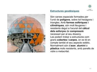 17
Tipus d’estructures
Estructures geodèsiques
Són xarxes espacials formades per
l’unió de polígons, sobre tot hexàgons i
triangles. Amb formes esfèriques i
cilíndriques, són molt lleugeres i
resistents degut a l’acurat del càlcul
dels esforços de compressió
necessari per al seu disseny.
Les podem trobar a estructures com
grans cobertes i carpes, on es té en
compte també el seu aspecte estètic.
Normalment són d’acer, alumini o
plàstics mols resistents, amb panells de
vidre o metacrilat.
Tecnologia III: Materials i estructures
 