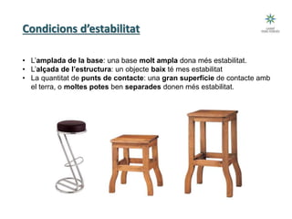 Condicions d’estabilitat
• L’amplada de la base: una base molt ampla dona més estabilitat.
• L’alçada de l’estructura: un objecte baix té mes estabilitat
• La quantitat de punts de contacte: una gran superfície de contacte amb
el terra, o moltes potes ben separades donen més estabilitat.
 