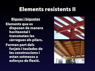 Elements resistents II
Bigues i biguetes
Elements que es
disposen de manera
horitzontal i
transmeten les
càrregues als pilars.
Formen part dels
forjats i teulades de
les construccions i
estan sotmesos a
esforços de flexió.

 