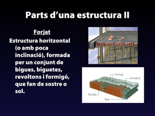 Parts d’una estructura II
Forjat
Estructura horitzontal
(o amb poca
inclinació), formada
per un conjunt de
bigues, biguetes,
revoltons i formigó,
que fan de sostre o
sol.

 