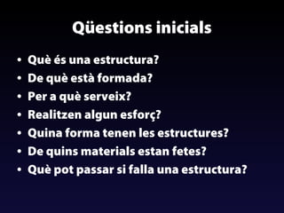 Qüestions inicials
•
•
•
•
•
•
•

Què és una estructura?
De què està formada?
Per a què serveix?
Realitzen algun esforç?
Quina forma tenen les estructures?
De quins materials estan fetes?
Què pot passar si falla una estructura?

 