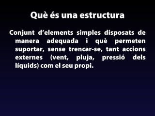 Què és una estructura
Conjunt d’elements simples disposats de
manera adequada i què permeten
suportar, sense trencar-se, tant accions
externes (vent, pluja, pressió dels
líquids) com el seu propi.

 