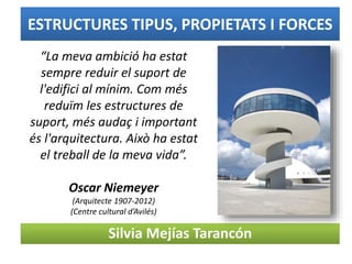 ESTRUCTURES TIPUS, PROPIETATS I FORCES
Silvia Mejías Tarancón
“La meva ambició ha estat
sempre reduir el suport de
l'edifici al mínim. Com més
reduïm les estructures de
suport, més audaç i important
és l'arquitectura. Això ha estat
el treball de la meva vida”.
Oscar Niemeyer
(Arquitecte 1907-2012)
(Centre cultural d’Avilés)
 