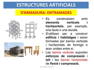 ESTRUCTURES ARTIFICIALS
D’ARMADURA: ENTRAMADES
• Es construeixen amb
elements verticals i
horitzontals; per exemple,
una taula o una escala.
• S'utilitzen per a construir
edificis i habitatges i estan
formades per barres verticals
i horitzontals de formigó o
acer unides entre si.
• Les barres verticals suporten
esforços de compressió i
tall i les barres horitzontals
de flexió i compressió.
Silvia Mejías Tarancón
 