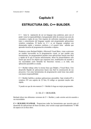 Estructura del C++ Builder 47
Capítulo II
ESTRUCTURA DEL C++ BUILDER.
C++ tiene la reputación de ser un lenguaje muy poderoso, pero con el
poder viene la responsabilidad, el programador debe de conocer una serie de
conceptos y reglas de uso. Esto requiere de suficiente experiencia, un gran
trato y conocimiento del lenguaje cuando está programando aplicaciones
windows complejas. El hecho es: C++ es un lenguaje complejo con
demasiadas reglas y terminos confusos, y el usuario tiene además que
aprender técnicas de programación orientadas a objetos.
Productos como Borland Delphi y Microsoft Visual Básic, viene a provocar
un cambio irreversible en la programación visual, ya que usando esas
herramientas, los programadores pueden crear aplicaciones mucho mas fácil
y rápido de lo que lo hacían anteriormente, ahora los desarrolladores solo
tienen que mover los objetos que requieren usar, modificarlos de acuerdo a
sus necesidades (solo llenando las funciones vacias), y es todo, una
aplicación ejecutable es creada.
C++ Builder trabaja sobre la misma línea que Delphi y Visual Basic. Este
desarrollo Rapido de aplicaciones hacen mas fácil la construcción de sus
proyectos. Con estas herramientas de programación usted tiene mas poder
con menos responsabilidad.
C++ Builder habilita y produce aplicaciones ejecutables bajo windows95 o
windows NT con soporte de 32 bits; El código se ejecutará mucho más
rápido.
Y puede ser que de otra manera C++ Builder lo haga un mejor programador.
2.1 EL C++ BUILDER.
Borland ofrece tres diferentes versiones de C++ Builder y cada versión será de acuerdo a
sus necesidades.
C++ BUILDER STANDAR. Proporciona todas las herramientas que necesita para el
desarrollo de aplicaciones de bases de datos, ésta versión ocupa aproximadamente 75 MB
de espacio en su disco duro.
 