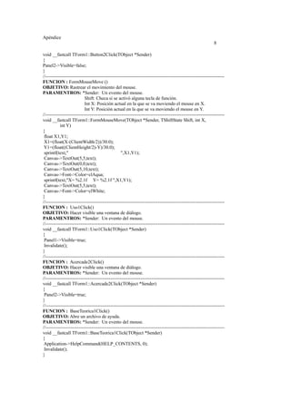 Apéndice
8
void __fastcall TForm1::Button2Click(TObject *Sender)
{
Panel2->Visible=false;
}
//-----------------------------------------------------------------------------------------------------------------
FUNCION : FormMouseMove ()
OBJETIVO: Rastrear el movimiento del mouse.
PARAMENTROS: *Sender: Un evento del mouse.
Shift: Checa si se activó alguna tecla de función.
Int X: Posición actual en la que se va moviendo el mouse en X.
Int Y: Posición actual en la que se va moviendo el mouse en Y.
//-----------------------------------------------------------------------------------------------------------------
void __fastcall TForm1::FormMouseMove(TObject *Sender, TShiftState Shift, int X,
int Y)
{
float X1,Y1;
X1=(float(X-(ClientWidth/2))/30.0);
Y1=(float((ClientHeight/2)-Y)/30.0);
sprintf(text," ",X1,Y1);
Canvas->TextOut(5,5,text);
Canvas->TextOut(0,0,text);
Canvas->TextOut(5,10,text);
Canvas->Font->Color=clAqua;
sprintf(text,"X= %2.1f Y= %2.1f ",X1,Y1);
Canvas->TextOut(5,5,text);
Canvas->Font->Color=clWhite;
}
//-----------------------------------------------------------------------------------------------------------------
FUNCION : Uso1Click()
OBJETIVO: Hacer visible una ventana de diálogo.
PARAMENTROS: *Sender: Un evento del mouse.
//-----------------------------------------------------------------------------------------------------------------
void __fastcall TForm1::Uso1Click(TObject *Sender)
{
Panel1->Visible=true;
Invalidate();
}
//-----------------------------------------------------------------------------------------------------------------
FUNCION : Acercade2Click()
OBJETIVO: Hacer visible una ventana de diálogo.
PARAMENTROS: *Sender: Un evento del mouse.
//-----------------------------------------------------------------------------------------------------------------
void __fastcall TForm1::Acercade2Click(TObject *Sender)
{
Panel2->Visible=true;
}
//-----------------------------------------------------------------------------------------------------------------
FUNCION : BaseTeorica1Click()
OBJETIVO: Abre un archivo de ayuda.
PARAMENTROS: *Sender: Un evento del mouse.
//-----------------------------------------------------------------------------------------------------------------
void __fastcall TForm1::BaseTeorica1Click(TObject *Sender)
{
Application->HelpCommand(HELP_CONTENTS, 0);
Invalidate();
}
 