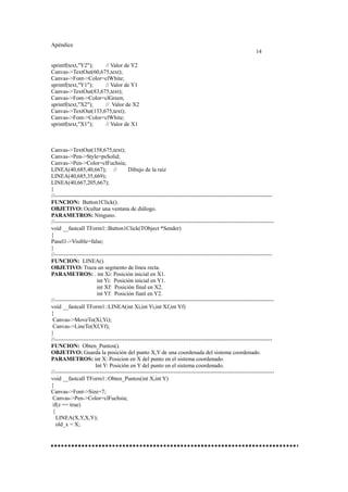 Apéndice
14
sprintf(text,"Y2"); // Valor de Y2
Canvas->TextOut(60,675,text);
Canvas->Font->Color=clWhite;
sprintf(text,"Y1"); // Valor de Y1
Canvas->TextOut(83,675,text);
Canvas->Font->Color=clGreen;
sprintf(text,"X2"); // Valor de X2
Canvas->TextOut(133,675,text);
Canvas->Font->Color=clWhite;
sprintf(text,"X1"); // Valor de X1
Canvas->TextOut(158,675,text);
Canvas->Pen->Style=psSolid;
Canvas->Pen->Color=clFuchsia;
LINEA(40,685,40,667); // Dibujo de la raiz
LINEA(40,685,35,669);
LINEA(40,667,205,667);
}
//-------------------------------------------------------------------------------------------------------------------
FUNCION: Button1Click().
OBJETIVO: Ocultar una ventana de diálogo.
PARAMETROS: Ninguno.
//--------------------------------------------------------------------------------------------------------------------
void __fastcall TForm1::Button1Click(TObject *Sender)
{
Panel1->Visible=false;
}
//-------------------------------------------------------------------------------------------------------------------
FUNCION: LINEA().
OBJETIVO: Traza un segmento de linea recta.
PARAMETROS: . int Xi: Posición inicial en X1.
int Yi: Posición inicial en Y1.
int Xf: Posición final en X2.
int Yf: Posición fianl en Y2.
//--------------------------------------------------------------------------------------------------------------------
void __fastcall TForm1::LINEA(int Xi,int Yi,int Xf,int Yf)
{
Canvas->MoveTo(Xi,Yi);
Canvas->LineTo(Xf,Yf);
}
//-------------------------------------------------------------------------------------------------------------------
FUNCION: Obten_Puntos().
OBJETIVO: Guarda la posición del punto X,Y de una coordenada del sistema coordenado.
PARAMETROS: int X: Posicion en X del punto en el sistema coordenado.
Int Y: Posición en Y del punto en el sistema coordenado.
//--------------------------------------------------------------------------------------------------------------------
void __fastcall TForm1::Obten_Puntos(int X,int Y)
{
Canvas->Font->Size=7;
Canvas->Pen->Color=clFuchsia;
if(z == true)
{
LINEA(X,Y,X,Y);
old_x = X;
 