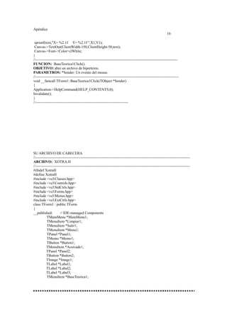 Apéndice
16
sprintf(text,"X= %2.1f Y= %2.1f ",X1,Y1);
Canvas->TextOut(ClientWidth-150,ClientHeight-50,text);
Canvas->Font->Color=clWhite;
}
//-------------------------------------------------------------------------------------------------------------------
FUNCION: BaseTeorica1Click().
OBJETIVO: abre un archivo de hipertexto.
PARAMETROS: *Sender: Un evento del mouse.
//--------------------------------------------------------------------------------------------------------------------
void __fastcall TForm1::BaseTeorica1Click(TObject *Sender)
{
Application->HelpCommand(HELP_CONTENTS,0);
Invalidate();
}
//---------------------------------------------------------------------------
SU ARCHIVO DE CABECERA
//-----------------------------------------------------------------------------------------------------------------------------
ARCHIVO: XOTRA.H
//-----------------------------------------------------------------------------------------------------------------------------
#ifndef XotraH
#define XotraH
#include <vclClasses.hpp>
#include <vclControls.hpp>
#include <vclStdCtrls.hpp>
#include <vclForms.hpp>
#include <vclMenus.hpp>
#include <vclExtCtrls.hpp>
class TForm1 : public TForm
{
__published: // IDE-managed Components
TMainMenu *MainMenu1;
TMenuItem *Limpiar1;
TMenuItem *Salir1;
TMenuItem *Menu1;
TPanel *Panel1;
TMemo *Memo1;
TButton *Button1;
TMenuItem *Acercade1;
TPanel *Panel2;
TButton *Button2;
TImage *Image1;
TLabel *Label1;
TLabel *Label2;
TLabel *Label3;
TMenuItem *BaseTeorica1;
 