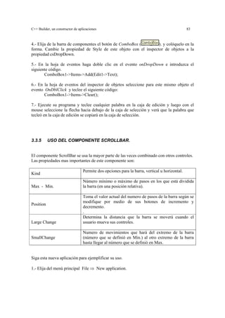 C++ Builder, un constructor de aplicaciones 83
4.- Elija de la barra de componentes el botón de ComboBox ( ). y colóquelo en la
forma. Cambie la propiedad de Style de este objeto con el inspector de objetos a la
propiedad csDropDown.
5.- En la hoja de eventos haga doble clic en el evento onDropDown e introduzca el
siguiente código.
ComboBox1->Items->Add(Edit1->Text);
6.- En la hoja de eventos del inspector de objetos seleccione para este mismo objeto el
evento OnDblClick y teclee el siguiente código:
ComboBox1->Items->Clear();
7.- Ejecute su programa y teclee cualquier palabra en la caja de edición y luego con el
mouse seleccione la flecha hacia debajo de la caja de selección y verá que la palabra que
tecleó en la caja de edición se copiará en la caja de selección.
3.3.5 USO DEL COMPONENTE SCROLLBAR.
El componente ScrollBar se usa la mayor parte de las veces combinado con otros controles.
Las propiedades mas importantes de este componente son:
Kind
Permite dos opciones para la barra, vertical u horizontal.
Max - Min.
Número mínimo o máximo de pasos en los que está dividida
la barra (en una posición relativa).
Position
Toma el valor actual del numero de pasos de la barra según se
modifique por medio de sus botones de incremento y
decremento.
.
Large Change
Determina la distancia que la barra se moverá cuando el
usuario mueva sus controles.
SmallChange
Numero de movimientos que hará del extremo de la barra
(número que se definió en Min.) al otro extremo de la barra
hasta llegar al número que se definió en Max.
Siga esta nueva aplicación para ejemplificar su uso.
1.- Elija del menú principal File ⇒ New application.
 