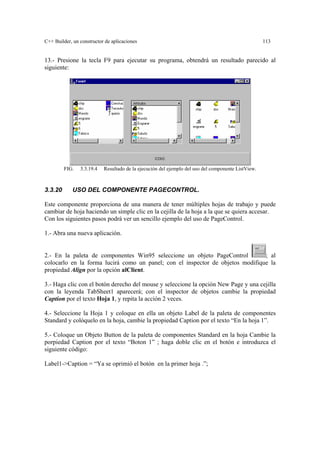 C++ Builder, un constructor de aplicaciones 113
13.- Presione la tecla F9 para ejecutar su programa, obtendrá un resultado parecido al
siguiente:
FIG. 3.3.19.4 Resultado de la ejecución del ejemplo del uso del componente ListView.
3.3.20 USO DEL COMPONENTE PAGECONTROL.
Este componente proporciona de una manera de tener múltiples hojas de trabajo y puede
cambiar de hoja haciendo un simple clic en la cejilla de la hoja a la que se quiera accesar.
Con los siguientes pasos podrá ver un sencillo ejemplo del uso de PageControl.
1.- Abra una nueva aplicación.
2.- En la paleta de componentes Win95 seleccione un objeto PageControl ; al
colocarlo en la forma lucirá como un panel; con el inspector de objetos modifique la
propiedad Align por la opción alClient.
3.- Haga clic con el botón derecho del mouse y seleccione la opción New Page y una cejilla
con la leyenda TabSheet1 aparecerá; con el inspector de objetos cambie la propiedad
Caption por el texto Hoja 1, y repita la acción 2 veces.
4.- Seleccione la Hoja 1 y coloque en ella un objeto Label de la paleta de componentes
Standard y colóquelo en la hoja, cambie la propiedad Caption por el texto “En la hoja 1”.
5.- Coloque un Objeto Button de la paleta de componentes Standard en la hoja Cambie la
porpiedad Caption por el texto “Boton 1” ; haga doble clic en el botón e introduzca el
siguiente código:
Label1->Caption = “Ya se oprimió el botón en la primer hoja .”;
 