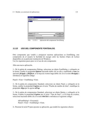 C++ Builder, un constructor de aplicaciones 118
FIG. 3.3.22.1 Aplicación del componente SaveDialog.
3.3.23 USO DEL COMPONENTE FONTDIALOG.
Otro componente que vendrá a enriquecer nuestras aplicaciónes es FontDialog, este
componente da al usuario la facilidad de escoger entre las fuentes (Tipos de Letras)
disponibles en su particular instalación de Windows.
Use los siguientes pasos para ver el uso de este componente.
Abra una nueva aplicación.
1.- De la paleta de componentes Dialogs, seleccione un objeto FontDialog, y colóquelo en
la forma, Cambie la propiedad Options haciendo doble clic en ella y cambiando a true las
opciones fdApply y fdEffects, el la hoja de eventos haga doble clic en el evento OnApply e
introduzca el siguiente código:
Panel1->Font = FontDialog->Font;
2.- De la paleta de componentes Standard, seleccione un objeto Panel, y colóquelo en la
forma, cambie la propiedad Caption por el texto “Prueba de cambio de letra”, modifique la
propiedad Align por la opcion alTop.
3.- De la paleta de componentes Standard, seleccione un objeto Button, y colóquelo en la
forma, Cambie la propiedad Caption por el texto “Tipo de letra” y el la hoja de eventos,
seleccione haciendo doble clic el evento OnClick e introduzca el siguiente código:
if(FontDialog1->Execute())
Panel1->Font = FontDialog1->Font;
4.- Presione la tecla F9 para ejecutar su aplicación, que tendrá los siguientes efectos:
 