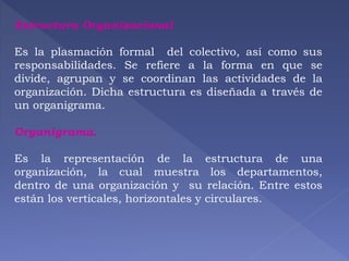 Estructura Organizacional 
Es la plasmación formal del colectivo, así como sus 
responsabilidades. Se refiere a la forma en que se 
divide, agrupan y se coordinan las actividades de la 
organización. Dicha estructura es diseñada a través de 
un organigrama. 
Organigrama. 
Es la representación de la estructura de una 
organización, la cual muestra los departamentos, 
dentro de una organización y su relación. Entre estos 
están los verticales, horizontales y circulares. 
 