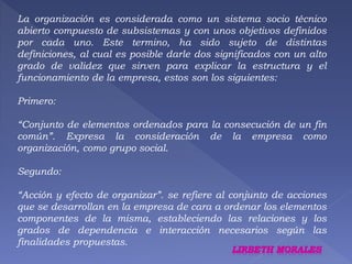La organización es considerada como un sistema socio técnico 
abierto compuesto de subsistemas y con unos objetivos definidos 
por cada uno. Este termino, ha sido sujeto de distintas 
definiciones, al cual es posible darle dos significados con un alto 
grado de validez que sirven para explicar la estructura y el 
funcionamiento de la empresa, estos son los siguientes: 
Primero: 
“Conjunto de elementos ordenados para la consecución de un fin 
común”. Expresa la consideración de la empresa como 
organización, como grupo social. 
Segundo: 
“Acción y efecto de organizar”. se refiere al conjunto de acciones 
que se desarrollan en la empresa de cara a ordenar los elementos 
componentes de la misma, estableciendo las relaciones y los 
grados de dependencia e interacción necesarios según las 
finalidades propuestas. 
 