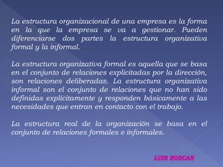 La estructura organizacional de una empresa es la forma 
en la que la empresa se va a gestionar. Pueden 
diferenciarse dos partes la estructura organizativa 
formal y la informal. 
La estructura organizativa formal es aquella que se basa 
en el conjunto de relaciones explicitadas por la dirección, 
son relaciones deliberadas. La estructura organizativa 
informal son el conjunto de relaciones que no han sido 
definidas explícitamente y responden básicamente a las 
necesidades que entran en contacto con el trabajo. 
La estructura real de la organización se basa en el 
conjunto de relaciones formales e informales. 
 
