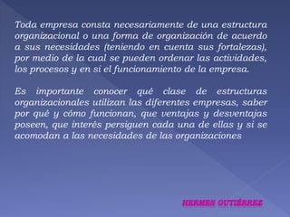 Toda empresa consta necesariamente de una estructura 
organizacional o una forma de organización de acuerdo 
a sus necesidades (teniendo en cuenta sus fortalezas), 
por medio de la cual se pueden ordenar las actividades, 
los procesos y en si el funcionamiento de la empresa. 
Es importante conocer qué clase de estructuras 
organizacionales utilizan las diferentes empresas, saber 
por qué y cómo funcionan, que ventajas y desventajas 
poseen, que interés persiguen cada una de ellas y si se 
acomodan a las necesidades de las organizaciones 
 