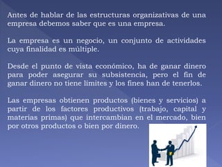 Antes de hablar de las estructuras organizativas de una 
empresa debemos saber que es una empresa. 
La empresa es un negocio, un conjunto de actividades 
cuya finalidad es múltiple. 
Desde el punto de vista económico, ha de ganar dinero 
para poder asegurar su subsistencia, pero el fin de 
ganar dinero no tiene límites y los fines han de tenerlos. 
Las empresas obtienen productos (bienes y servicios) a 
partir de los factores productivos (trabajo, capital y 
materias primas) que intercambian en el mercado, bien 
por otros productos o bien por dinero. 
 