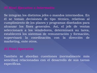 El Nivel Ejecutivo o Intermedio 
Se integran los distintos jefes o mandos intermedios. En 
él se toman decisiones de tipo técnico, relativas al 
cumplimiento de los planes y programas diseñados para 
alcanzar los fines generales. Así, el jefe de ventas 
seleccionará a los vendedores, determinará su tarea, 
establecerá los sistemas de remuneración y formación, 
supervisará la coordinación con la dirección de 
marketing, ente otros. 
El Nivel Operativo 
También se abordan cuestiones (normalmente más 
sencillas) relacionadas con el desarrollo de sus tareas 
específicas. 
 