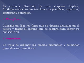 La correcta dirección de una empresa implica, 
fundamentalmente, las funciones de planificar, organizar, 
gestionar y controlar. 
 Planificar. 
Consiste en fijar los fines que se desean alcanzar en el 
futuro y trazar el camino que se seguirá para lograr su 
consecución. 
 Organizar. 
Se trata de ordenar los medios materiales y humanos 
para alcanzar esos fines. 
 