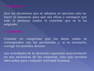  Gestionar. 
Que las decisiones que se adopten se ejecuten esto es, 
hacer lo necesario para que sea eficaz y conseguir que 
todo el personal realice el cometido que se le ha 
asignado. 
 Controlar. 
Consiste en comprobar que los datos reales se 
corresponden con las previsiones y, si es necesario, 
corregir los posibles desvíos. 
Las actividades de la dirección expuestas anteriormente 
no son exclusivas de las empresas, sino que resultan 
adecuadas para cualquier actividad humana. 
 