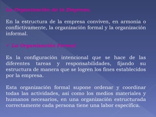 La Organización de la Empresa. 
En la estructura de la empresa conviven, en armonía o 
conflictivamente, la organización formal y la organización 
informal. 
 La Organización Formal 
Es la configuración intencional que se hace de las 
diferentes tareas y responsabilidades, fijando su 
estructura de manera que se logren los fines establecidos 
por la empresa. 
Esta organización formal supone ordenar y coordinar 
todas las actividades, así como los medios materiales y 
humanos necesarios, en una organización estructurada 
correctamente cada persona tiene una labor específica. 
 