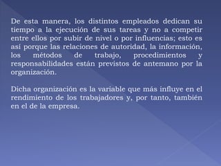 De esta manera, los distintos empleados dedican su 
tiempo a la ejecución de sus tareas y no a competir 
entre ellos por subir de nivel o por influencias; esto es 
así porque las relaciones de autoridad, la información, 
los métodos de trabajo, procedimientos y 
responsabilidades están previstos de antemano por la 
organización. 
Dicha organización es la variable que más influye en el 
rendimiento de los trabajadores y, por tanto, también 
en el de la empresa. 
 