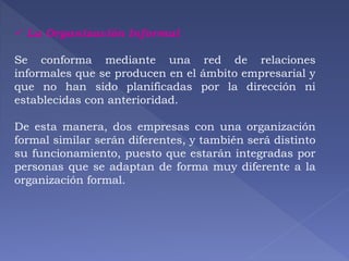  La Organización Informal 
Se conforma mediante una red de relaciones 
informales que se producen en el ámbito empresarial y 
que no han sido planificadas por la dirección ni 
establecidas con anterioridad. 
De esta manera, dos empresas con una organización 
formal similar serán diferentes, y también será distinto 
su funcionamiento, puesto que estarán integradas por 
personas que se adaptan de forma muy diferente a la 
organización formal. 
 