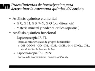 Procedimientos de investigación para
 determinar la estructura química del carbón.

• Análisis químico elemental
  – % C, % H, % S, % N, % O (por diferencia)
  – Materia mineral y poder calorífico (opcional)
• Análisis químico funcional
  – Espectroscopia IR-FT,
     Bandas características de grupos funcionales
     ( -OH -COOH, >CO, -CH3, -C2H5, -OCH3, -NH, (C=C)ar, CHal,
        Cal-O-Cal, Cal-O-Car, Car-O-Car)
  – Espectroscopia 13C RMN
     Indices de aromaticidad, condensación, etc.
 
