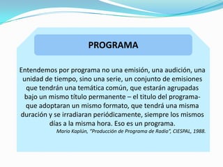 PROGRAMA
Entendemos por programa no una emisión, una audición, una
unidad de tiempo, sino una serie, un conjunto de emisiones
que tendrán una temática común, que estarán agrupadas
bajo un mismo título permanente – el titulo del programa-
que adoptaran un mismo formato, que tendrá una misma
duración y se irradiaran periódicamente, siempre los mismos
días a la misma hora. Eso es un programa.
Mario Kaplún, “Producción de Programa de Radio”, CIESPAL, 1988.
 