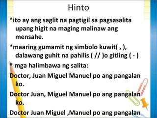 Hinto
*ito ay ang saglit na pagtigil sa pagsasalita
  upang higit na maging malinaw ang
  mensahe.
*maaring gumamit ng simbolo kuwit( , ),
  dalawang guhit na pahilis ( // )o gitling ( - )
* mga halimbawa ng salita:
Doctor, Juan Miguel Manuel po ang pangalan
  ko.
Doctor Juan, Miguel Manuel po ang pangalan
  ko.
Doctor Juan Miguel ,Manuel po ang pangalan
 