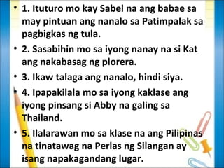 • 1. Ituturo mo kay Sabel na ang babae sa
  may pintuan ang nanalo sa Patimpalak sa
  pagbigkas ng tula.
• 2. Sasabihin mo sa iyong nanay na si Kat
  ang nakabasag ng plorera.
• 3. Ikaw talaga ang nanalo, hindi siya.
• 4. Ipapakilala mo sa iyong kaklase ang
  iyong pinsang si Abby na galing sa
  Thailand.
• 5. Ilalarawan mo sa klase na ang Pilipinas
  na tinatawag na Perlas ng Silangan ay
  isang napakagandang lugar.
 