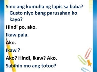 Sino ang kumuha ng lapis sa baba?
  Gusto niyo bang parusahan ko
  kayo?
Hindi po, ako.
Ikaw pala.
Ako.
Ikaw ?
Ako? Hindi, ikaw? Ako.
Sabihin mo ang totoo?
 