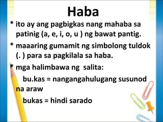 Haba
* ito ay ang pagbigkas nang mahaba sa
  patinig (a, e, i, o, u ) ng bawat pantig.
* maaaring gumamit ng simbolong tuldok
  (. ) para sa pagkilala sa haba.
* mga halimbawa ng salita:
     bu.kas = nangangahulugang susunod
  na araw
     bukas = hindi sarado
 