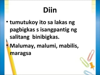 Diin
• tumutukoy ito sa lakas ng
  pagbigkas s isangpantig ng
  salitang binibigkas.
• Malumay, malumi, mabilis,
  maragsa
 