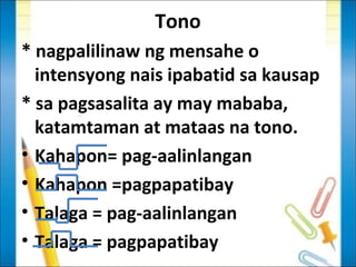 Tono
* nagpalilinaw ng mensahe o
  intensyong nais ipabatid sa kausap
* sa pagsasalita ay may mababa,
  katamtaman at mataas na tono.
• Kahapon= pag-aalinlangan
• Kahapon =pagpapatibay
• Talaga = pag-aalinlangan
• Talaga = pagpapatibay
 