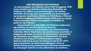 ANG REPUBLIKA NG PILIPINAS
ay ang pangalan ng Pilipinas mula 1935 hanggang 1946
nang tumigil ang Estados Unidos.Ang Republika ng
Pilipinas ay nilikha sa pamamamagitan ng Tyding-
McDuffie Act,kung saan ay aprobado sa pamamagitan
ng kongreso ng Estados Unidos sa 1934.Nang si Manuel
L. Quezon nagging president noong 1935,siya ay naging
kauna-unahang Pilipino na nangulo sa inihalal na
goberno ng Pilipinas.
Ang president ng Republika ng Pilipinas nagkaroon
ng malakas na control ng isla at noon ay
nakapamatnubay sa pamamagitan ng kataastaasang
hukuman (Korte Suprema) ang pambansang asembliya o
paggawa ng batas ay parte ng pamahalaan ,karamihan
ng miyembro ay nanggaling sa Nationalista Party,sa
simula ay isa lang,pero kinamamayaan naging
dalawa,mababang parte at mataas na parte.Sa 1937,
ang pamahalaan ay pinili ang tagalog,na wika sa
Manila,bilang isang pambansang wika.Ang kababaihan
ay pinayagan bumoto at ang ekonomiya ay malakas.
 