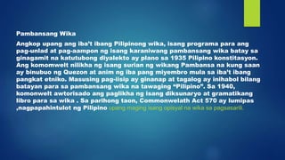 Pambansang Wika
Angkop upang ang iba’t ibang Pilipinong wika, isang programa para ang
pag-unlad at pag-aampon ng isang karaniwang pambansang wika batay sa
ginagamit na katutubong diyalekto ay plano sa 1935 Pilipino konstitasyon.
Ang komomwelt nilikha ng isang surian ng wikang Pambansa na kung saan
ay binubuo ng Quezon at anim ng iba pang miyembro mula sa iba’t ibang
pangkat etniko. Masusing pag-iisip ay ginanap at tagalog ay inihabol bilang
batayan para sa pambansang wika na tawaging “Pilipino”. Sa 1940,
komonwelt awtorisado ang paglikha ng isang diksunaryo at gramatikang
libro para sa wika . Sa parihong taon, Commonwelath Act 570 ay lumipas
,nagpapahintulot ng Pilipino upang maging isang opisyal na wika sa pagsasarili.
 