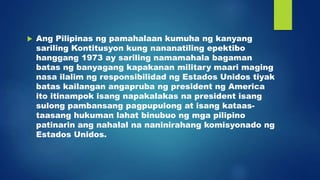  Ang Pilipinas ng pamahalaan kumuha ng kanyang
sariling Kontitusyon kung nananatiling epektibo
hanggang 1973 ay sariling namamahala bagaman
batas ng banyagang kapakanan military maari maging
nasa ilalim ng responsibilidad ng Estados Unidos tiyak
batas kailangan angapruba ng president ng America
ito itinampok isang napakalakas na president isang
sulong pambansang pagpupulong at isang kataas-
taasang hukuman lahat binubuo ng mga pilipino
patinarin ang nahalal na naninirahang komisyonado ng
Estados Unidos.
 