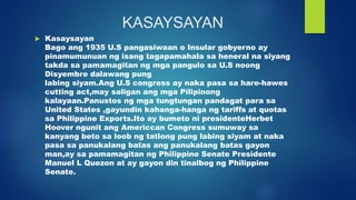 KASAYSAYAN
 Kasaysayan
Bago ang 1935 U.S pangasiwaan o Insular gobyerno ay
pinamumunuan ng isang tagapamahala sa heneral na siyang
takda sa pamamagitan ng mga pangulo sa U.S noong
Disyembre dalawang pung
labing siyam.Ang U.S congress ay naka pasa sa hare-hawes
cutting act,may saligan ang mga Pilipinong
kalayaan.Panustos ng mga tungtungan pandagat para sa
United States ,gayundin kahanga-hanga ng tariffs at quotas
sa Philippine Exports.Ito ay bumeto ni presidenteHerbet
Hoover ngunit ang Americcan Congress sumuway sa
kanyang beto sa loob ng tatlong pung labing siyam at naka
pasa sa panukalang batas ang panukalang batas gayon
man,ay sa pamamagitan ng Philippine Senate Presidente
Manuel L Quezon at ay gayon din tinalbog ng Philippine
Senate.
 