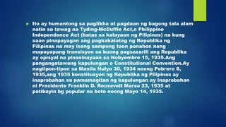  Ito ay humantong sa paglikha at pagdaan ng bagong tala alam
natin sa tawag na Tyding-McDuffie Act,o Philippine
Independence Act (batas sa kalayaan ng Pilipinas) na kung
saan pinapayagan ang pagkakatatag ng Republika ng
Pilipinas na may isang sampung taon panahon nang
mapayapang transisyon sa buong pagsasarili ang Republika
ay opisyal na pinasinayaan sa Nobyembre 15, 1935.Ang
pangangatawang kapulungan o Constitutional Convention.Ay
nagtipon-tipon sa Manila Hulyo 30, 1934 noong Pebrero 8,
1935,ang 1935 konstitusyon ng Republika ng Pilipinas ay
inaprobahan sa pamamagitan ng kapulungan ay inaprobahan
ni Presidente Franklin D. Roosevelt Marso 23, 1935 at
patibayin bg popular na boto noong Mayo 14, 1935.
 