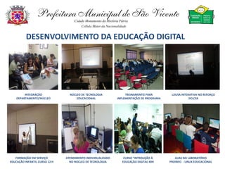 Prefeitura Municipal de São Vicente
                                    Cidade Monumento da História Pátria
                                        Cellula Mater da Nacionalidade


          DESENVOLVIMENTO DA EDUCAÇÃO DIGITAL




         INTEGRAÇÃO              NÚCLEO DE TECNOLOGIA                TREINAMENTO PARA        LOUSA INTERATIVA NO REFORÇO
    DEPARTAMENTO/NÚCLEO              EDUCACIONAL                INPLEMENTAÇÃO DE PROGRAMA               DO CER




   FORMAÇÃO EM SERVIÇO         ATENDIMENTO INDIVIDUALIZADO          CURSO “INTROUÇÃO À         AUAS NO LABORATÓRIO
EDUCAÇÃO INFANTIL CURSO 12 H     NO NÚCLEO DE TECNOLOGIA           EDUCAÇÃO DIGITAL 40H     PROINFO - LINUX EDUCACIONAL
 