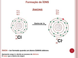 Cl
5
Formação de ÍONS
Ganho de 1e-
ÂNION – íon formado quando um átomo GANHA elétrons
Apresenta carga (-), devido ao exces...