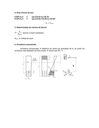 4. Área mínima de aço:

0,25% bw h           aço CA-25 ou CA-32;
0,15% bw h           aço CA-40, CA-50 ou CA-60”.

                                         A s ≥ A smín

5. Determinação do número de barras:

      As
N=           (barras a serem adotadas)
     A barra

Abarra  Tabela de aços


6. Armadura concentrada

      Armadura concentrada  distância do centro de gravidade de As ao ponto da
armadura mais afastado da linha neutra  menor que 5% . h
 